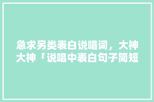 急求另类表白说唱词，大神大神「说唱中表白句子简短英语翻译」 急求另类表白说唱词，大神大神「说唱中表白句子简短英语翻译」 恋爱技巧