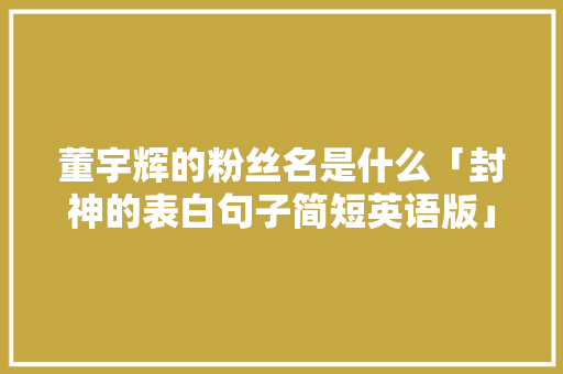 董宇辉的粉丝名是什么「封神的表白句子简短英语版」 董宇辉的粉丝名是什么「封神的表白句子简短英语版」 恋爱技巧