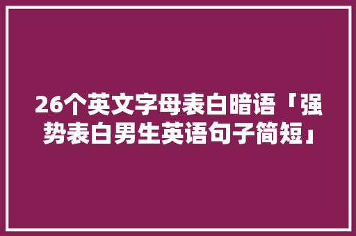 26个英文字母表白暗语「强势表白男生英语句子简短」 26个英文字母表白暗语「强势表白男生英语句子简短」 恋爱技巧