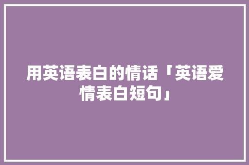 用英语表白的情话「英语爱情表白短句」 用英语表白的情话「英语爱情表白短句」 表白句子