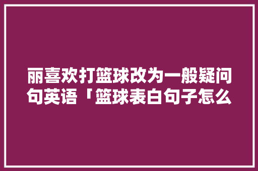 丽喜欢打篮球改为一般疑问句英语「篮球表白句子怎么说英语翻译」 丽喜欢打篮球改为一般疑问句英语「篮球表白句子怎么说英语翻译」 撩妹套路
