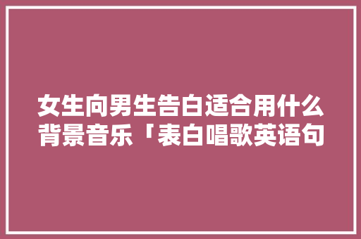 女生向男生告白适合用什么背景音乐「表白唱歌英语句子怎么说呢」 女生向男生告白适合用什么背景音乐「表白唱歌英语句子怎么说呢」 恋爱技巧
