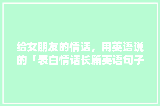给女朋友的情话，用英语说的「表白情话长篇英语句子简短」 给女朋友的情话，用英语说的「表白情话长篇英语句子简短」 恋爱技巧