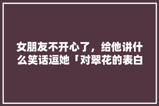 女朋友不开心了,给他讲什么笑话逗她「对翠花的表白句子简短英语版」 土味情话 女朋友不开心了,给他讲什么笑话逗她「对翠花的表白句子简短英语版」 女朋友不开心了,给他讲什么笑话逗她「对翠花的表白句子简短英语版」 土味情话