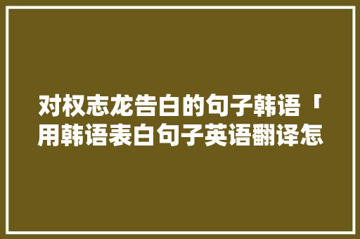 对权志龙告白的句子韩语「用韩语表白句子英语翻译怎么写」