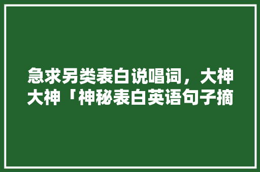 急求另类表白说唱词，大神大神「神秘表白英语句子摘抄大全」 急求另类表白说唱词，大神大神「神秘表白英语句子摘抄大全」 表白句子