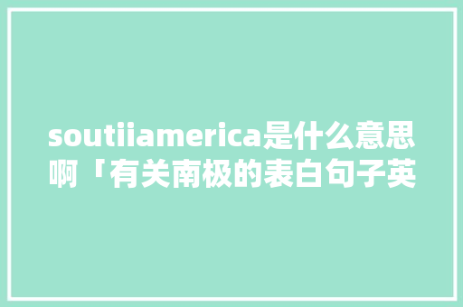 soutiiamerica是什么意思啊「有关南极的表白句子英语版」 撩妹套路 soutiiamerica是什么意思啊「有关南极的表白句子英语版」 soutiiamerica是什么意思啊「有关南极的表白句子英语版」 撩妹套路