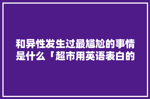 和异性发生过最尴尬的事情是什么「超市用英语表白的句子怎么写」 和异性发生过最尴尬的事情是什么「超市用英语表白的句子怎么写」 表白句子