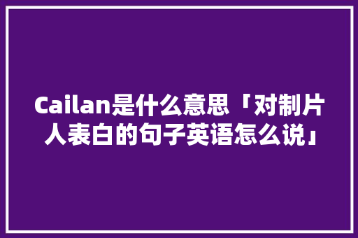 Cailan是什么意思「对制片人表白的句子英语怎么说」 Cailan是什么意思「对制片人表白的句子英语怎么说」 撩妹套路