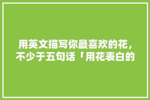 用英文描写你最喜欢的花，不少于五句话「用花表白的英语句子简短一点」 用英文描写你最喜欢的花，不少于五句话「用花表白的英语句子简短一点」 恋爱技巧