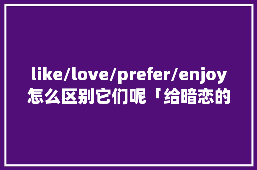 like/love/prefer/enjoy怎么区别它们呢「给暗恋的人表白英语句子简短」 like/love/prefer/enjoy怎么区别它们呢「给暗恋的人表白英语句子简短」 土味情话