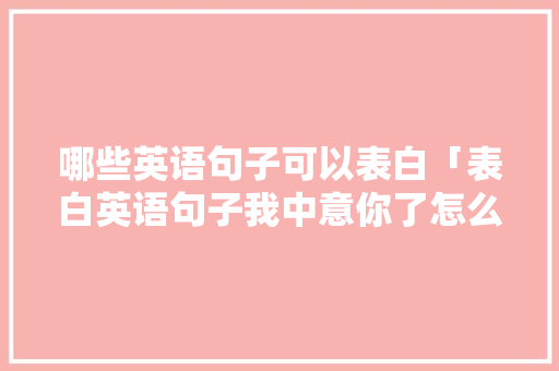 哪些英语句子可以表白「表白英语句子我中意你了怎么说」 哪些英语句子可以表白「表白英语句子我中意你了怎么说」 土味情话