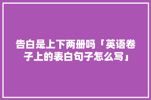 告白是上下两册吗「英语卷子上的表白句子怎么写」 告白是上下两册吗「英语卷子上的表白句子怎么写」 表白句子