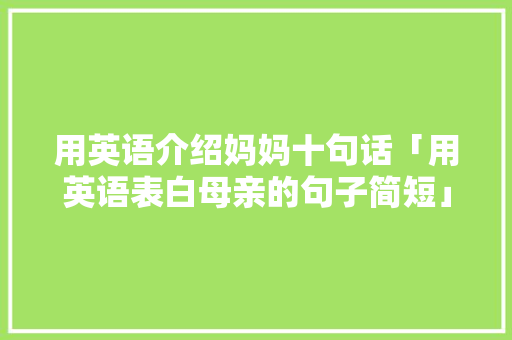 用英语介绍妈妈十句话「用英语表白母亲的句子简短」 用英语介绍妈妈十句话「用英语表白母亲的句子简短」 土味情话