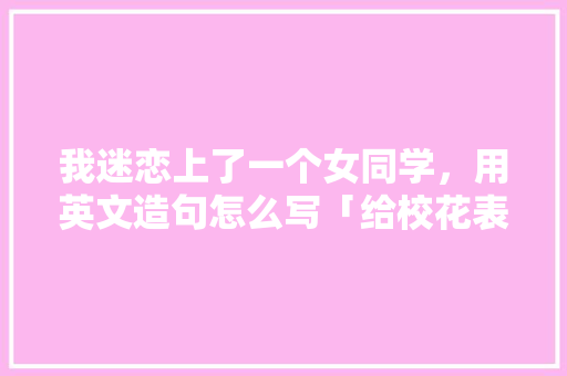 我迷恋上了一个女同学，用英文造句怎么写「给校花表白短句子英语版」