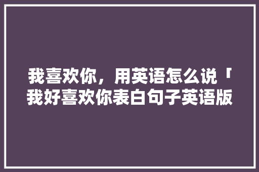 我喜欢你，用英语怎么说「我好喜欢你表白句子英语版」 我喜欢你，用英语怎么说「我好喜欢你表白句子英语版」 恋爱技巧
