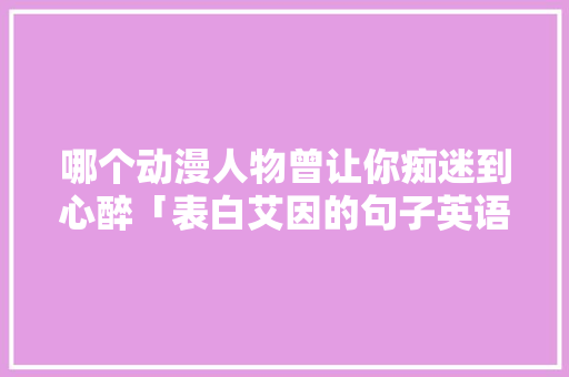 哪个动漫人物曾让你痴迷到心醉「表白艾因的句子英语翻译怎么写」 哪个动漫人物曾让你痴迷到心醉「表白艾因的句子英语翻译怎么写」 恋爱技巧