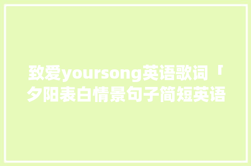 致爱yoursong英语歌词「夕阳表白情景句子简短英语版」 土味情话 致爱yoursong英语歌词「夕阳表白情景句子简短英语版」 致爱yoursong英语歌词「夕阳表白情景句子简短英语版」 土味情话