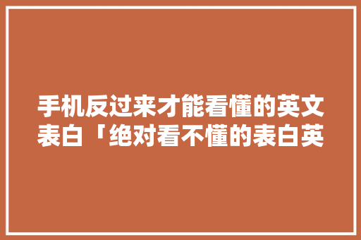 手机反过来才能看懂的英文表白「绝对看不懂的表白英语句子」 恋爱技巧 手机反过来才能看懂的英文表白「绝对看不懂的表白英语句子」 手机反过来才能看懂的英文表白「绝对看不懂的表白英语句子」 恋爱技巧