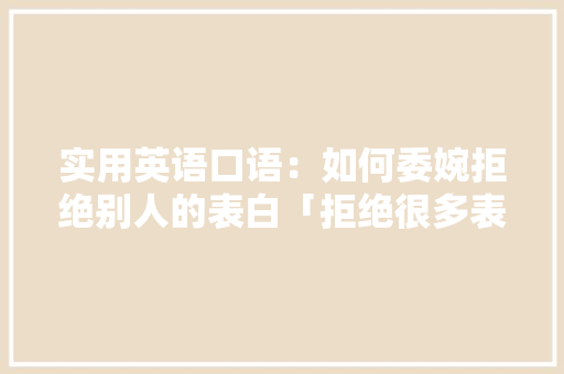 实用英语口语：如何委婉拒绝别人的表白「拒绝很多表白的句子英语翻译」 实用英语口语：如何委婉拒绝别人的表白「拒绝很多表白的句子英语翻译」 表白句子