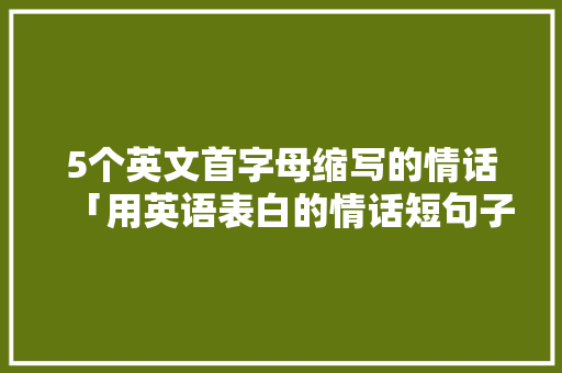5个英文首字母缩写的情话「用英语表白的情话短句子带翻译」 5个英文首字母缩写的情话「用英语表白的情话短句子带翻译」 撩妹套路