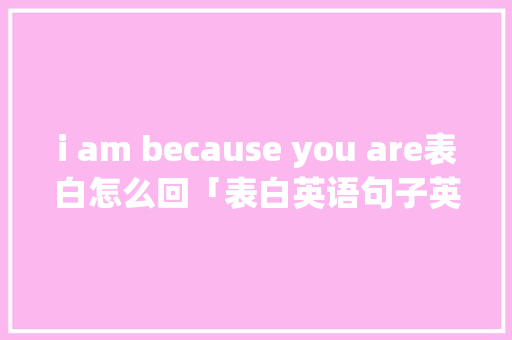 i am because you are表白怎么回「表白英语句子英语翻译怎么写」 i am because you are表白怎么回「表白英语句子英语翻译怎么写」 聊天话题