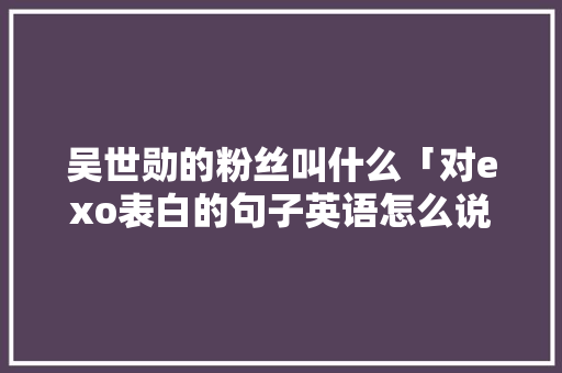 吴世勋的粉丝叫什么「对exo表白的句子英语怎么说呢」