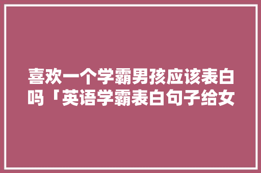 喜欢一个学霸男孩应该表白吗「英语学霸表白句子给女生听」 喜欢一个学霸男孩应该表白吗「英语学霸表白句子给女生听」 撩妹套路
