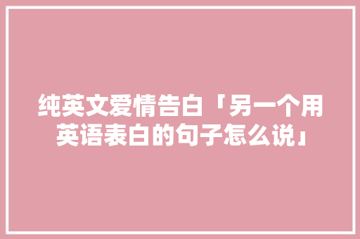 纯英文爱情告白「另一个用英语表白的句子怎么说」 纯英文爱情告白「另一个用英语表白的句子怎么说」 表白句子