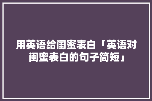 用英语给闺蜜表白「英语对闺蜜表白的句子简短」 用英语给闺蜜表白「英语对闺蜜表白的句子简短」 土味情话