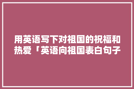 用英语写下对祖国的祝福和热爱「英语向祖国表白句子简短」 用英语写下对祖国的祝福和热爱「英语向祖国表白句子简短」 土味情话