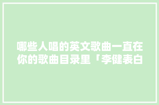 哪些人唱的英文歌曲一直在你的歌曲目录里「李健表白的句子简短英语版」 哪些人唱的英文歌曲一直在你的歌曲目录里「李健表白的句子简短英语版」 恋爱技巧