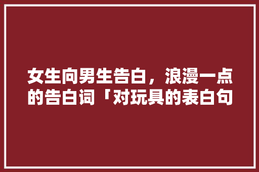 女生向男生告白，浪漫一点的告白词「对玩具的表白句子英语版带翻译」 女生向男生告白，浪漫一点的告白词「对玩具的表白句子英语版带翻译」 土味情话