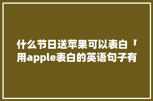 什么节日送苹果可以表白「用apple表白的英语句子有哪些」 什么节日送苹果可以表白「用apple表白的英语句子有哪些」 恋爱技巧