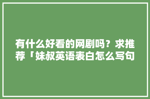 有什么好看的网剧吗?求推荐「妹叔英语表白怎么写句子简短」 聊天话题 有什么好看的网剧吗?求推荐「妹叔英语表白怎么写句子简短」 有什么好看的网剧吗?求推荐「妹叔英语表白怎么写句子简短」 聊天话题