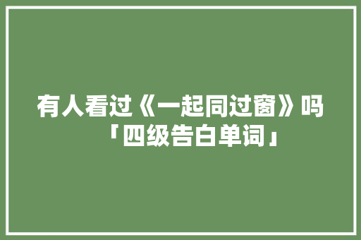 有人看过《一起同过窗》吗「四级告白单词」 有人看过《一起同过窗》吗「四级告白单词」 土味情话