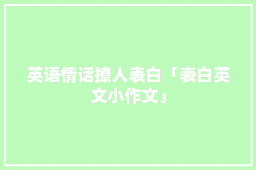 英语情话撩人表白「表白英文小作文」 英语情话撩人表白「表白英文小作文」 聊天话题