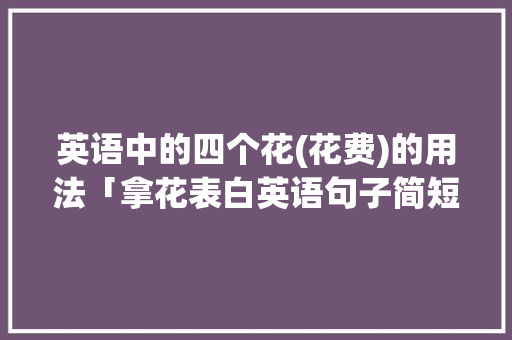 英语中的四个花(花费)的用法「拿花表白英语句子简短一点」 聊天话题 英语中的四个花(花费)的用法「拿花表白英语句子简短一点」 英语中的四个花(花费)的用法「拿花表白英语句子简短一点」 聊天话题