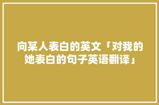 向某人表白的英文「对我的她表白的句子英语翻译」 向某人表白的英文「对我的她表白的句子英语翻译」 撩妹套路