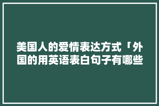 美国人的爱情表达方式「外国的用英语表白句子有哪些」 恋爱技巧 美国人的爱情表达方式「外国的用英语表白句子有哪些」 美国人的爱情表达方式「外国的用英语表白句子有哪些」 恋爱技巧