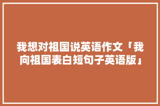 我想对祖国说英语作文「我向祖国表白短句子英语版」 我想对祖国说英语作文「我向祖国表白短句子英语版」 聊天话题