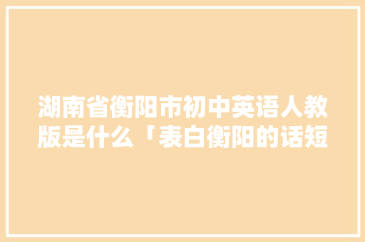 湖南省衡阳市初中英语人教版是什么「表白衡阳的话短句子英语版」 湖南省衡阳市初中英语人教版是什么「表白衡阳的话短句子英语版」 撩妹套路