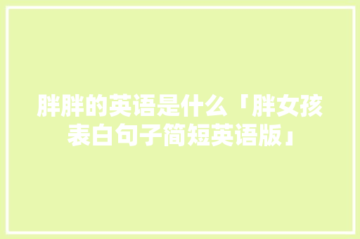 胖胖的英语是什么「胖女孩表白句子简短英语版」 胖胖的英语是什么「胖女孩表白句子简短英语版」 聊天话题