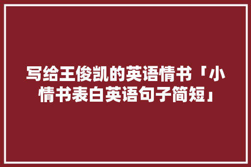 写给王俊凯的英语情书「小情书表白英语句子简短」 写给王俊凯的英语情书「小情书表白英语句子简短」 聊天话题