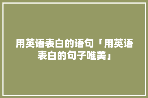 用英语表白的语句「用英语表白的句子唯美」 土味情话 用英语表白的语句「用英语表白的句子唯美」 用英语表白的语句「用英语表白的句子唯美」 土味情话