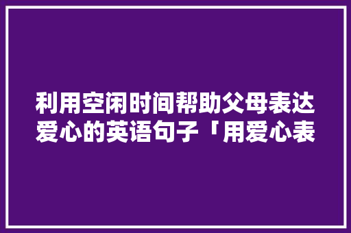 利用空闲时间帮助父母表达爱心的英语句子「用爱心表白句子短句英语版」 利用空闲时间帮助父母表达爱心的英语句子「用爱心表白句子短句英语版」 撩妹套路