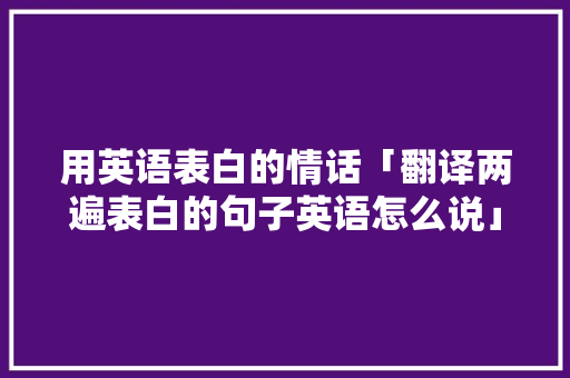 用英语表白的情话「翻译两遍表白的句子英语怎么说」 用英语表白的情话「翻译两遍表白的句子英语怎么说」 土味情话