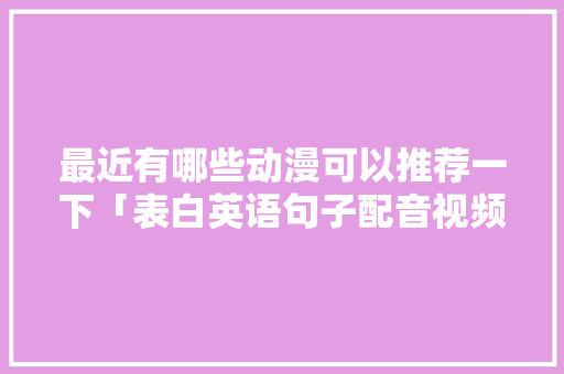 最近有哪些动漫可以推荐一下「表白英语句子配音视频」 撩妹套路 最近有哪些动漫可以推荐一下「表白英语句子配音视频」 最近有哪些动漫可以推荐一下「表白英语句子配音视频」 撩妹套路