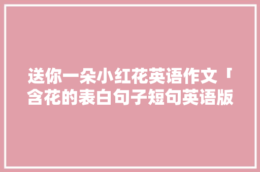 送你一朵小红花英语作文「含花的表白句子短句英语版」 送你一朵小红花英语作文「含花的表白句子短句英语版」 恋爱技巧