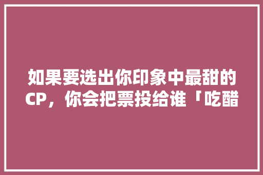 如果要选出你印象中最甜的CP，你会把票投给谁「吃醋表白的句子英语简短」 如果要选出你印象中最甜的CP，你会把票投给谁「吃醋表白的句子英语简短」 聊天话题